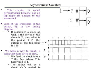 Asynchronous Counters
 This counter is called
asynchronous because not all
flip flops are hooked to the
same clock.
 Look at the waveform of the
output, Q, in the timing
diagram.
 It resembles a clock as
well. If the period of the
clock is T, then what is
the period of Q, the
output of the flip flop?
It's 2T!
 We have a way to create a
clock that runs twice as slow.
 We feed the clock into a
T flip flop, where T is
hardwired to 1.
 The output will be a
 