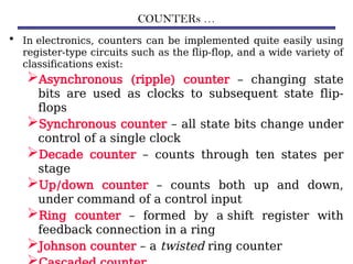 COUNTERs …
• In electronics, counters can be implemented quite easily using
register-type circuits such as the flip-flop, and a wide variety of
classifications exist:
Asynchronous (ripple) counter – changing state
bits are used as clocks to subsequent state flip-
flops
Synchronous counter – all state bits change under
control of a single clock
Decade counter – counts through ten states per
stage
Up/down counter – counts both up and down,
under command of a control input
Ring counter – formed by a shift register with
feedback connection in a ring
Johnson counter – a twisted ring counter
 