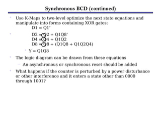 Synchronous BCD (continued)
• Use K-Maps to two-level optimize the next state equations and
manipulate into forms containing XOR gates:
D1 = Q1’
• D2 = Q2 + Q1Q8’
D4 = Q4 + Q1Q2
D8 = Q8 + (Q1Q8 + Q1Q2Q4)
• Y = Q1Q8
• The logic diagram can be drawn from these equations
– An asynchronous or synchronous reset should be added
• What happens if the counter is perturbed by a power disturbance
or other interference and it enters a state other than 0000
through 1001?
 