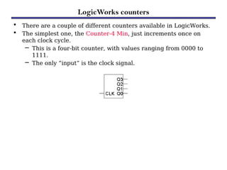 LogicWorks counters
• There are a couple of different counters available in LogicWorks.
• The simplest one, the Counter-4 Min, just increments once on
each clock cycle.
– This is a four-bit counter, with values ranging from 0000 to
1111.
– The only “input” is the clock signal.
 