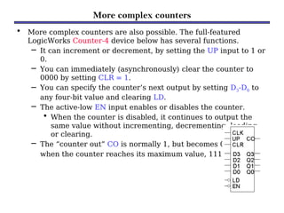 More complex counters
• More complex counters are also possible. The full-featured
LogicWorks Counter-4 device below has several functions.
– It can increment or decrement, by setting the UP input to 1 or
0.
– You can immediately (asynchronously) clear the counter to
0000 by setting CLR = 1.
– You can specify the counter’s next output by setting D3-D0 to
any four-bit value and clearing LD.
– The active-low EN input enables or disables the counter.
• When the counter is disabled, it continues to output the
same value without incrementing, decrementing, loading,
or clearing.
– The “counter out” CO is normally 1, but becomes 0
when the counter reaches its maximum value, 1111.
 
