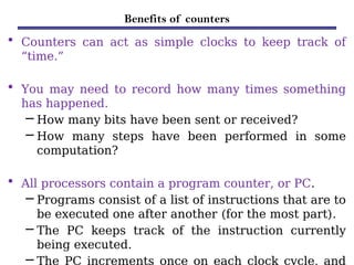 Benefits of counters
• Counters can act as simple clocks to keep track of
“time.”
• You may need to record how many times something
has happened.
– How many bits have been sent or received?
– How many steps have been performed in some
computation?
• All processors contain a program counter, or PC.
– Programs consist of a list of instructions that are to
be executed one after another (for the most part).
– The PC keeps track of the instruction currently
being executed.
– The PC increments once on each clock cycle, and
 