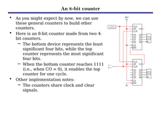 An 8-bit counter
• As you might expect by now, we can use
these general counters to build other
counters.
• Here is an 8-bit counter made from two 4-
bit counters.
– The bottom device represents the least
significant four bits, while the top
counter represents the most significant
four bits.
– When the bottom counter reaches 1111
(i.e., when CO = 0), it enables the top
counter for one cycle.
• Other implementation notes:
– The counters share clock and clear
signals.
 