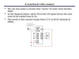 A restricted 4-bit counter
• We can also make a counter that “starts” at some value besides
0000.
• In the diagram below, when CO=0 the LD signal forces the next
state to be loaded from D3-D0.
• The result is this counter wraps from 1111 to 0110 (instead of
0000).
 