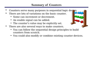 Summary of Counters
• Counters serve many purposes in sequential logic design.
• There are lots of variations on the basic counter.
– Some can increment or decrement.
– An enable signal can be added.
– The counter’s value may be explicitly set.
• There are also several ways to make counters.
– You can follow the sequential design principles to build
counters from scratch.
– You could also modify or combine existing counter devices.
 