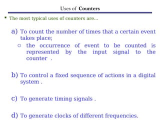 Uses of Counters
 The most typical uses of counters are…
a) To count the number of times that a certain event
takes place;
o the occurrence of event to be counted is
represented by the input signal to the
counter .
b) To control a fixed sequence of actions in a digital
system .
c) To generate timing signals .
d) To generate clocks of different frequencies.
 