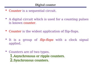 Digital counter
• Counter is a sequential circuit.
• A digital circuit which is used for a counting pulses
is known counter.
• Counter is the widest application of flip-flops.
• It is a group of flip-flops with a clock signal
applied.
• Counters are of two types.
1.Asynchronous or ripple counters.
2.Synchronous counters.
 