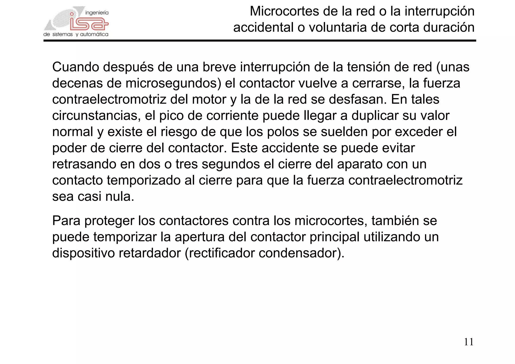 11
Microcortes de la red o la interrupción
accidental o voluntaria de corta duración
Cuando después de una breve interrupción de la tensión de red (unas
decenas de microsegundos) el contactor vuelve a cerrarse, la fuerza
contraelectromotriz del motor y la de la red se desfasan. En tales
circunstancias, el pico de corriente puede llegar a duplicar su valor
normal y existe el riesgo de que los polos se suelden por exceder el
poder de cierre del contactor. Este accidente se puede evitar
retrasando en dos o tres segundos el cierre del aparato con un
contacto temporizado al cierre para que la fuerza contraelectromotriz
sea casi nula.
Para proteger los contactores contra los microcortes, también se
puede temporizar la apertura del contactor principal utilizando un
dispositivo retardador (rectificador condensador).
 