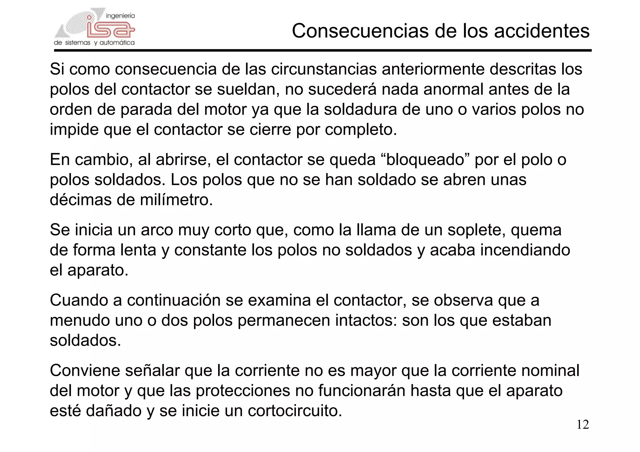 12
Consecuencias de los accidentes
Si como consecuencia de las circunstancias anteriormente descritas los
polos del contactor se sueldan, no sucederá nada anormal antes de la
orden de parada del motor ya que la soldadura de uno o varios polos no
impide que el contactor se cierre por completo.
En cambio, al abrirse, el contactor se queda “bloqueado” por el polo o
polos soldados. Los polos que no se han soldado se abren unas
décimas de milímetro.
Se inicia un arco muy corto que, como la llama de un soplete, quema
de forma lenta y constante los polos no soldados y acaba incendiando
el aparato.
Cuando a continuación se examina el contactor, se observa que a
menudo uno o dos polos permanecen intactos: son los que estaban
soldados.
Conviene señalar que la corriente no es mayor que la corriente nominal
del motor y que las protecciones no funcionarán hasta que el aparato
esté dañado y se inicie un cortocircuito.
 