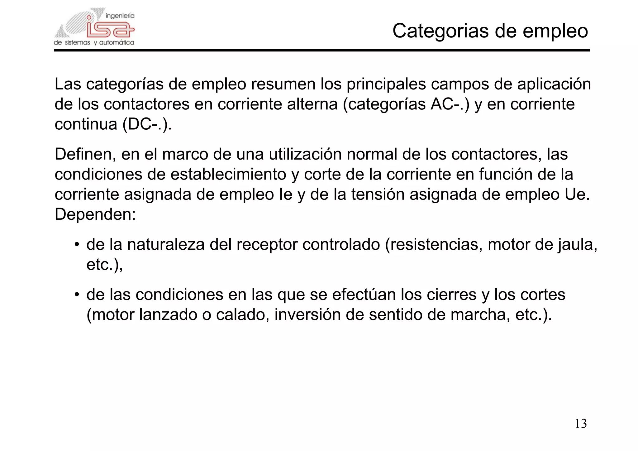 13
Categorias de empleo
Las categorías de empleo resumen los principales campos de aplicación
de los contactores en corriente alterna (categorías AC-.) y en corriente
continua (DC-.).
Definen, en el marco de una utilización normal de los contactores, las
condiciones de establecimiento y corte de la corriente en función de la
corriente asignada de empleo Ie y de la tensión asignada de empleo Ue.
Dependen:
• de la naturaleza del receptor controlado (resistencias, motor de jaula,
etc.),
• de las condiciones en las que se efectúan los cierres y los cortes
(motor lanzado o calado, inversión de sentido de marcha, etc.).
 