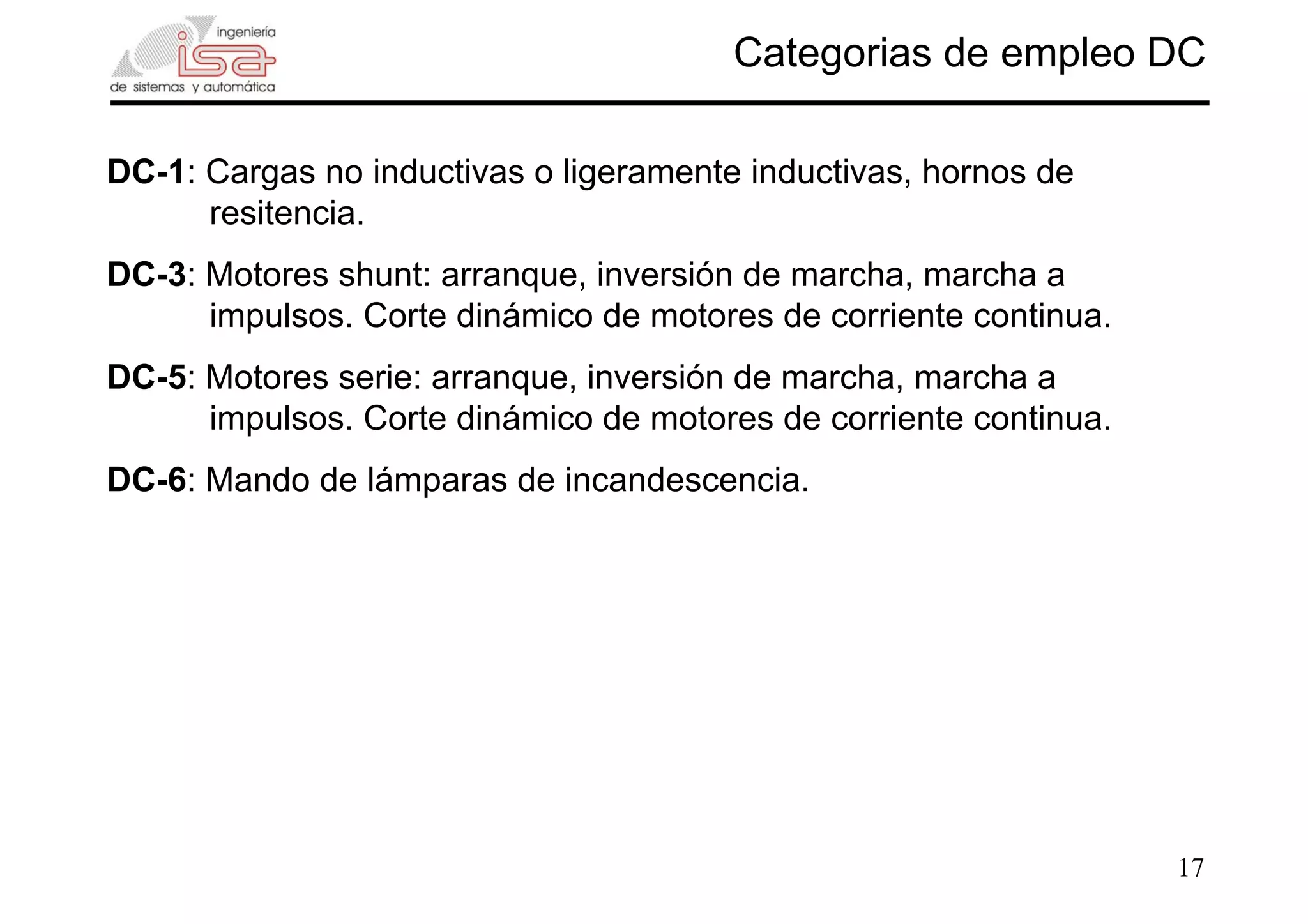17
Categorias de empleo DC
DC-1: Cargas no inductivas o ligeramente inductivas, hornos de
resitencia.
DC-3: Motores shunt: arranque, inversión de marcha, marcha a
impulsos. Corte dinámico de motores de corriente continua.
DC-5: Motores serie: arranque, inversión de marcha, marcha a
impulsos. Corte dinámico de motores de corriente continua.
DC-6: Mando de lámparas de incandescencia.
 