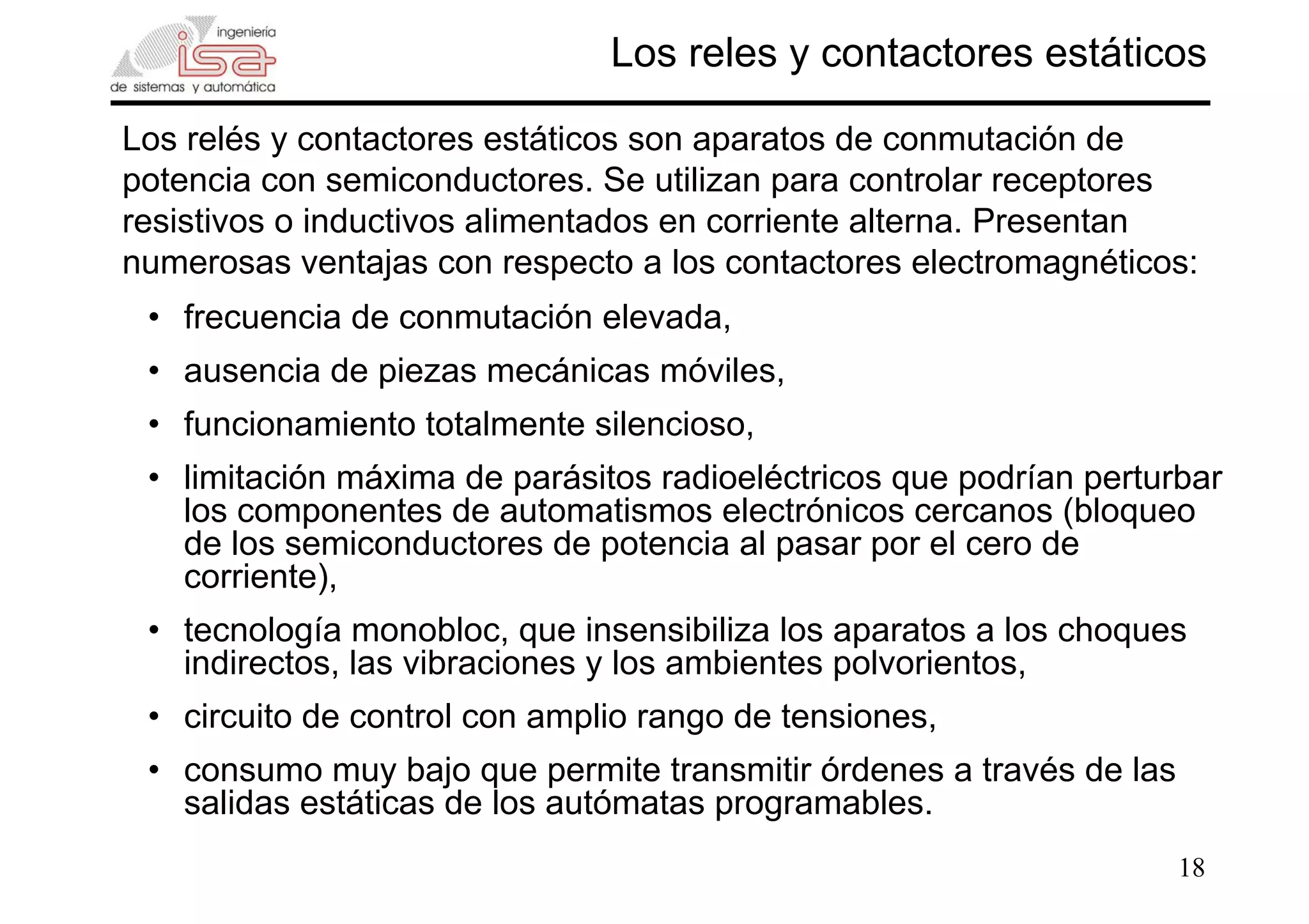 18
Los reles y contactores estáticos
Los relés y contactores estáticos son aparatos de conmutación de
potencia con semiconductores. Se utilizan para controlar receptores
resistivos o inductivos alimentados en corriente alterna. Presentan
numerosas ventajas con respecto a los contactores electromagnéticos:
• frecuencia de conmutación elevada,
• ausencia de piezas mecánicas móviles,
• funcionamiento totalmente silencioso,
• limitación máxima de parásitos radioeléctricos que podrían perturbar
los componentes de automatismos electrónicos cercanos (bloqueo
de los semiconductores de potencia al pasar por el cero de
corriente),
• tecnología monobloc, que insensibiliza los aparatos a los choques
indirectos, las vibraciones y los ambientes polvorientos,
• circuito de control con amplio rango de tensiones,
• consumo muy bajo que permite transmitir órdenes a través de las
salidas estáticas de los autómatas programables.
 