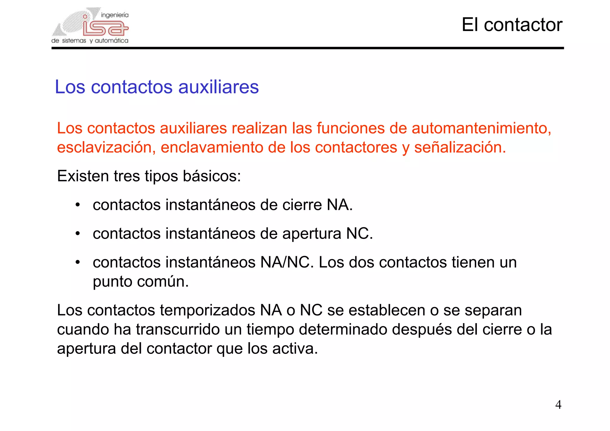 4
Los contactos auxiliares
El contactor
Los contactos auxiliares realizan las funciones de automantenimiento,
esclavización, enclavamiento de los contactores y señalización.
Existen tres tipos básicos:
• contactos instantáneos de cierre NA.
• contactos instantáneos de apertura NC.
• contactos instantáneos NA/NC. Los dos contactos tienen un
punto común.
Los contactos temporizados NA o NC se establecen o se separan
cuando ha transcurrido un tiempo determinado después del cierre o la
apertura del contactor que los activa.
 