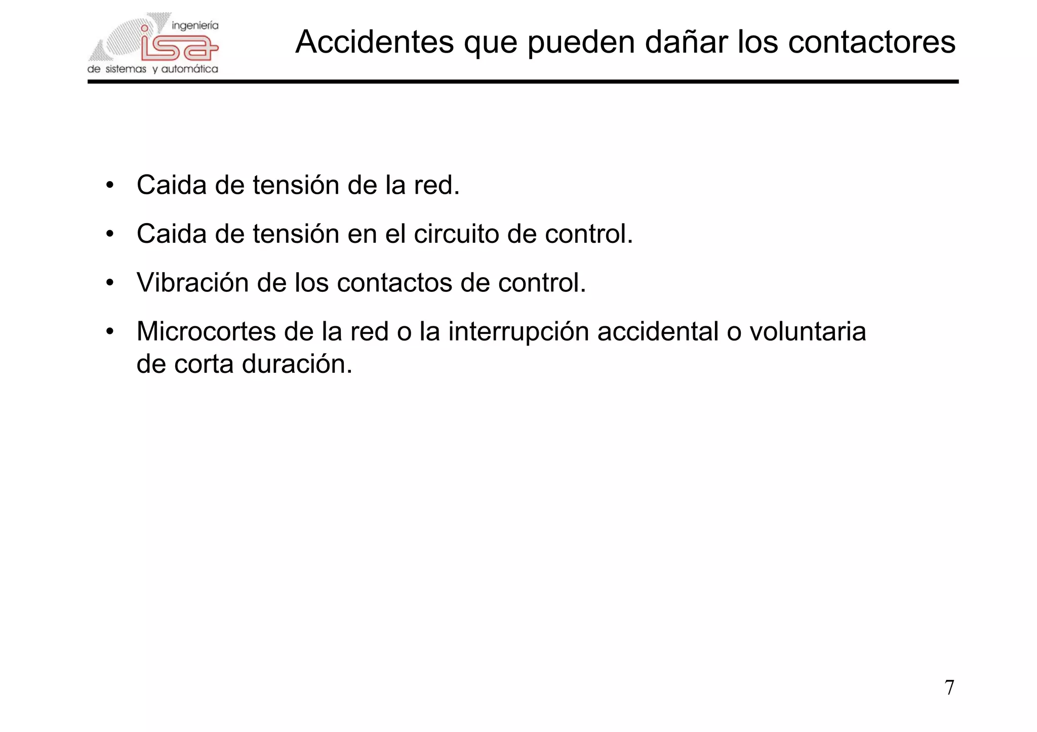 7
Accidentes que pueden dañar los contactores
• Caida de tensión de la red.
• Caida de tensión en el circuito de control.
• Vibración de los contactos de control.
• Microcortes de la red o la interrupción accidental o voluntaria
de corta duración.
 