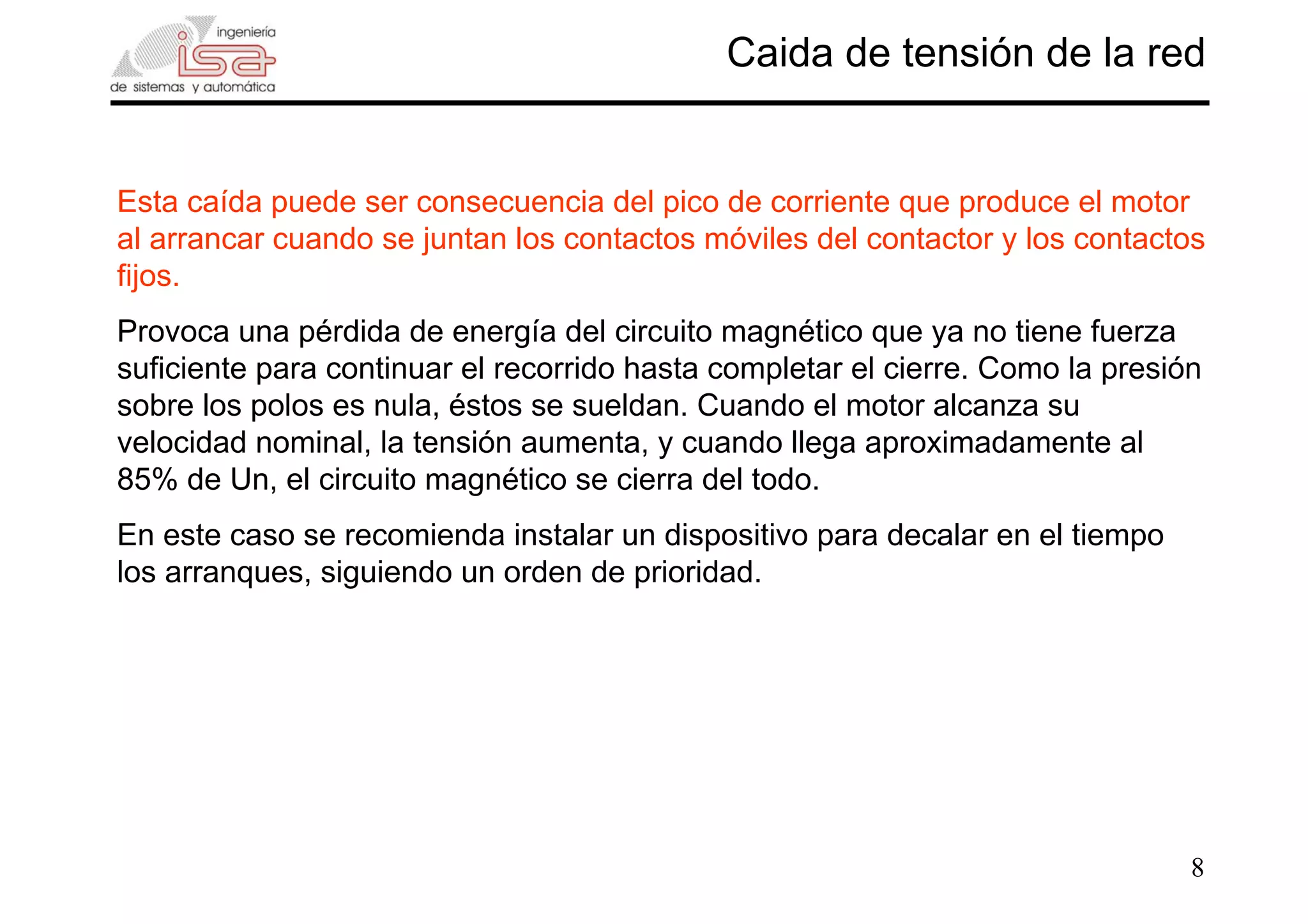 8
Caida de tensión de la red
Esta caída puede ser consecuencia del pico de corriente que produce el motor
al arrancar cuando se juntan los contactos móviles del contactor y los contactos
fijos.
Provoca una pérdida de energía del circuito magnético que ya no tiene fuerza
suficiente para continuar el recorrido hasta completar el cierre. Como la presión
sobre los polos es nula, éstos se sueldan. Cuando el motor alcanza su
velocidad nominal, la tensión aumenta, y cuando llega aproximadamente al
85% de Un, el circuito magnético se cierra del todo.
En este caso se recomienda instalar un dispositivo para decalar en el tiempo
los arranques, siguiendo un orden de prioridad.
 