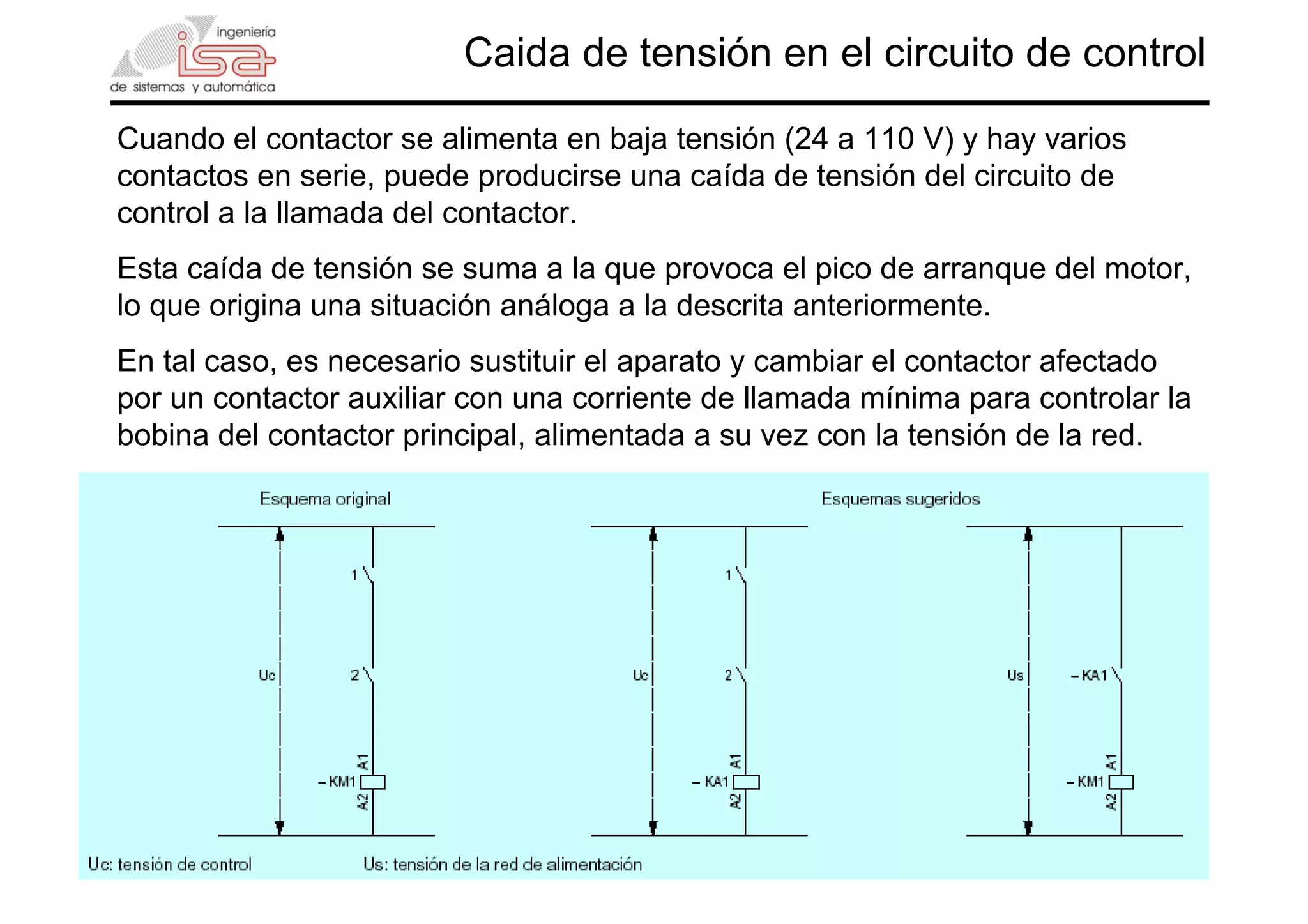 9
Caida de tensión en el circuito de control
Cuando el contactor se alimenta en baja tensión (24 a 110 V) y hay varios
contactos en serie, puede producirse una caída de tensión del circuito de
control a la llamada del contactor.
Esta caída de tensión se suma a la que provoca el pico de arranque del motor,
lo que origina una situación análoga a la descrita anteriormente.
En tal caso, es necesario sustituir el aparato y cambiar el contactor afectado
por un contactor auxiliar con una corriente de llamada mínima para controlar la
bobina del contactor principal, alimentada a su vez con la tensión de la red.
 