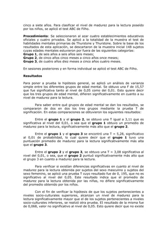 cinco a siete años. Para clasificar el nivel de madurez para la lectura poseído
por los niños, se aplicó el test ABC de Filho.
Procedimiento: Se seleccionaron al azar cuatro establecimientos educativos
oficiales y cuatro privados. Se aplicó a la totalidad de la muestra el test de
habilidades mentales primarias de Thurstone y Thurstone. Sobre la base de los
resultados de esta aplicación, se descartaron de la muestra inicial 148 sujetos
cuyas edades mentales estuvieron por fuera de las siguientes categorías:
Grupo 1, de seis años a seis años seis meses;
Grupo 2, de cinco años cinco meses a cinco años once meses;
Grupo 3, de cuatro años diez meses a cinco años cuatro meses.
En sesiones posteriores y en forma individual se aplicó el test ABC de Filho.
Resultados
Para poner a prueba la hipótesis general, se aplicó un análisis de varianza
simple entre los diferentes grupos de edad mental. Se obtuvo una F de 15,57
que fue significativa tanto al nivel de 0,05 como del 0,01. Esto quiere decir
que los tres grupos de edad mental, difieren significativamente en cuanto a su
nivel de madurez para la lectura.
Para saber entre qué grupos de edad mental se dan los resultados, se
compararon de dos en dos los tres grupos mediante la prueba T de
significación. En estas comparaciones se obtuvieron los siguientes resultados:
Entre el grupo 1 y el grupo 2, se obtuvo una T igual a 3,11 que es
significativa al nivel del 0,01, o sea que el grupo 1 obtuvo un promedio de
madurez para la lectura, significativamente más alto que el grupo 2.
Entre el grupo 1 y el grupo 3 se encontró una T = 5,28, significativo
al 0,01 de probabilidad, lo cual quiere decir que el grupo 1 tuvo una
puntuación promedio de madurez para la lectura significativamente más alta
que el grupo 3.
Entre el grupo 2 y el grupo 3, se obtuvo una T = 3,08 significativa al
nivel del 0,01, o sea, que el grupo 2 puntuó significativamente más alto que
el grupo 3 en cuanto a madurez para la lectura.
Para verificar si existían diferencias significativas en cuanto al nivel de
madurez para la lectura obtenida por sujetos del sexo masculino y sujetos del
sexo femenino, se aplicó una prueba T cuyo resultado fue de 0, 195, que no es
significativo al nivel del 0,05. Este resultado indica que el promedio de
madurez para la lectura obtenida por las niñas, no difiere significativamente
del promedio obtenido por los niños.
Con el fin de verificar la hipótesis de que los sujetos pertenecientes a
niveles socio-culturales superiores, alcanzan un nivel de madurez para la
lectura significativamente mayor que el de los sujetos pertenecientes a niveles
socio-culturales inferiores, se realizó otra prueba. EI resultado de la misma fue
de 0,068, valor no significativo al nivel de 0,05. Esto quiere decir que no existe
 