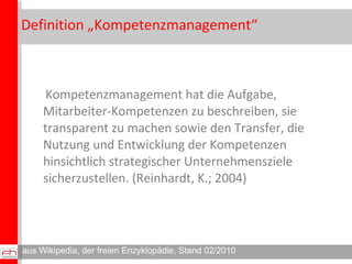 Definition „Kompetenzmanagement“ Kompetenzmanagement hat die Aufgabe, Mitarbeiter-Kompetenzen zu beschreiben, sie transparent zu machen sowie den Transfer, die Nutzung und Entwicklung der Kompetenzen hinsichtlich strategischer Unternehmensziele sicherzustellen. (Reinhardt, K.; 2004) aus Wikipedia, der freien Enzyklopädie, Stand 02/2010 