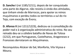 D. Sancho I (rei 1185/1211), depois de ter conquistado
uma parte do Algarve, não resistiu à vinda dos almóadas,
que tinham vindo de Marrocos, para apoiar os reinos
muçulmanos e perdeu todos os territórios a sul do rio
Tejo, com exceção de Évora;
D. Afonso II (rei 1211/1223), dedicou-se à consolidação do
poder real e à organização administrativa do reino. No seu
reinado deu-se a célebre batalha de Navas de Tolosa
(1212), em que Portugueses, Castelhanos, Aragoneses e
Franceses derrotaram os Muçulmanos.
Reconquistou Alcácer do Sal, Monforte, Vila Viçosa e
Moura;
História A, 10º ano, Módulo 2 10
 