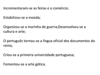 Incrementaram-se as feiras e o comércio;
Estabilizou-se a moeda;
Organizou-se a marinha de guerra;Desenvolveu-se a
cultura e arte;
O português tornou-se a língua oficial dos documentos do
reino;
Criou-se a primeira universidade portuguesa;
Fomentou-se a arte gótica.
 