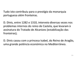 101
Tudo isto contribuiu para o prestígio da monarquia
portuguesa além fronteiras.
D. Dinis, entre 1282 e 1310, interveio diversas vezes nos
problemas internos do reino de Castela, que levaram à
assinatura do Tratado de Alcanizes (estabilização das
fronteiras);
D. Dinis casou com a princesa Isabel, do Reino de Aragão,
uma grande potência económica no Mediterrâneo.
 