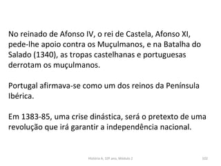 No reinado de Afonso IV, o rei de Castela, Afonso XI,
pede-lhe apoio contra os Muçulmanos, e na Batalha do
Salado (1340), as tropas castelhanas e portuguesas
derrotam os muçulmanos.
Portugal afirmava-se como um dos reinos da Península
Ibérica.
Em 1383-85, uma crise dinástica, será o pretexto de uma
revolução que irá garantir a independência nacional.
História A, 10º ano, Módulo 2 102
 
