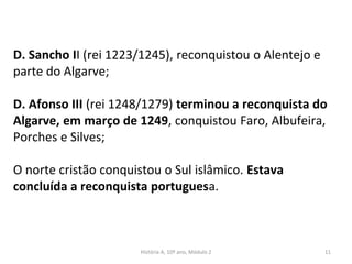 D. Sancho II (rei 1223/1245), reconquistou o Alentejo e
parte do Algarve;
D. Afonso III (rei 1248/1279) terminou a reconquista do
Algarve, em março de 1249, conquistou Faro, Albufeira,
Porches e Silves;
O norte cristão conquistou o Sul islâmico. Estava
concluída a reconquista portuguesa.
História A, 10º ano, Módulo 2 11
 