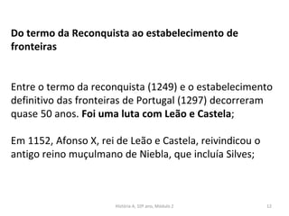 Do termo da Reconquista ao estabelecimento de
fronteiras
Entre o termo da reconquista (1249) e o estabelecimento
definitivo das fronteiras de Portugal (1297) decorreram
quase 50 anos. Foi uma luta com Leão e Castela;
Em 1152, Afonso X, rei de Leão e Castela, reivindicou o
antigo reino muçulmano de Niebla, que incluía Silves;
História A, 10º ano, Módulo 2 12
 