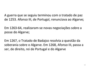 13
A guerra que se seguiu terminou com o tratado de paz
de 1253. Afonso III, de Portugal, renunciava ao Algarve;
Em 1263-64, realizaram-se novas negociações sobre a
posse do Algarve;
Em 1267, o Tratado de Badajoz resolvia a questão da
soberania sobre o Algarve. Em 1268, Afonso III, passa a
ser, de direito, rei de Portugal e do Algarve
 