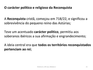 O carácter político e religioso da Reconquista
A Reconquista cristã, começou em 718/22, e significou a
sobrevivência do pequeno reino das Astúrias;
Teve um acentuado carácter político, permitiu aos
soberanos ibéricos a sua afirmação e engrandecimento;
A ideia central era que todos os territórios reconquistados
pertenciam ao rei;
História A, 10º ano, Módulo 2 15
 