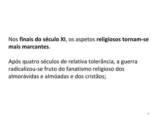 16
Nos finais do século XI, os aspetos religiosos tornam-se
mais marcantes.
Após quatro séculos de relativa tolerância, a guerra
radicalizou-se fruto do fanatismo religioso dos
almorávidas e almóadas e dos cristãos;
 