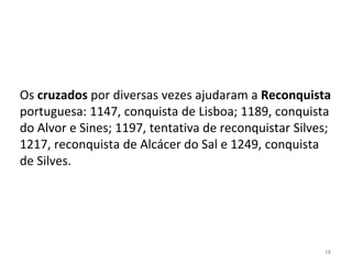 18
Os cruzados por diversas vezes ajudaram a Reconquista
portuguesa: 1147, conquista de Lisboa; 1189, conquista
do Alvor e Sines; 1197, tentativa de reconquistar Silves;
1217, reconquista de Alcácer do Sal e 1249, conquista
de Silves.
 