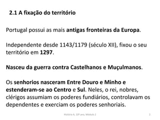 Portugal possui as mais antigas fronteiras da Europa.
Independente desde 1143/1179 (século XII), fixou o seu
território em 1297.
Nasceu da guerra contra Castelhanos e Muçulmanos.
Os senhorios nasceram Entre Douro e Minho e
estenderam-se ao Centro e Sul. Neles, o rei, nobres,
clérigos assumiam os poderes fundiários, controlavam os
dependentes e exerciam os poderes senhoriais.
História A, 10º ano, Módulo 2 2
2.1 A fixação do território
 