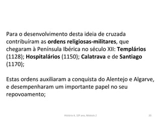 Para o desenvolvimento desta ideia de cruzada
contribuíram as ordens religiosas-militares, que
chegaram à Península Ibérica no século XII: Templários
(1128); Hospitalários (1150); Calatrava e de Santiago
(1170);
Estas ordens auxiliaram a conquista do Alentejo e Algarve,
e desempenharam um importante papel no seu
repovoamento;
História A, 10º ano, Módulo 2 20
 