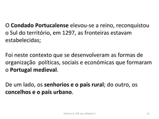 O Condado Portucalense elevou-se a reino, reconquistou
o Sul do território, em 1297, as fronteiras estavam
estabelecidas;
Foi neste contexto que se desenvolveram as formas de
organização políticas, sociais e económicas que formaram
o Portugal medieval.
De um lado, os senhorios e o país rural; do outro, os
concelhos e o país urbano.
História A, 10º ano, Módulo 2 22
 
