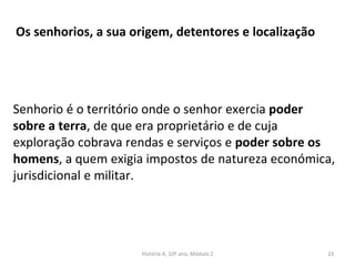Os senhorios, a sua origem, detentores e localização
Senhorio é o território onde o senhor exercia poder
sobre a terra, de que era proprietário e de cuja
exploração cobrava rendas e serviços e poder sobre os
homens, a quem exigia impostos de natureza económica,
jurisdicional e militar.
História A, 10º ano, Módulo 2 23
 