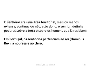 O senhorio era uma área territorial, mais ou menos
extensa, contínua ou não, cujo dono, o senhor, detinha
poderes sobre a terra e sobre os homens que lá residiam;
Em Portugal, os senhorios pertenciam ao rei (Dominus
Rex), à nobreza e ao clero;
História A, 10º ano, Módulo 2 25
 