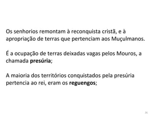 26
Os senhorios remontam à reconquista cristã, e à
apropriação de terras que pertenciam aos Muçulmanos.
É a ocupação de terras deixadas vagas pelos Mouros, a
chamada presúria;
A maioria dos territórios conquistados pela presúria
pertencia ao rei, eram os reguengos;
 