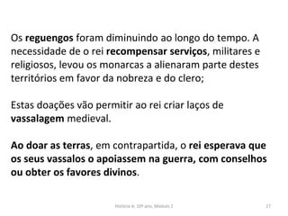 Os reguengos foram diminuindo ao longo do tempo. A
necessidade de o rei recompensar serviços, militares e
religiosos, levou os monarcas a alienaram parte destes
territórios em favor da nobreza e do clero;
Estas doações vão permitir ao rei criar laços de
vassalagem medieval.
Ao doar as terras, em contrapartida, o rei esperava que
os seus vassalos o apoiassem na guerra, com conselhos
ou obter os favores divinos.
História A, 10º ano, Módulo 2 27
 