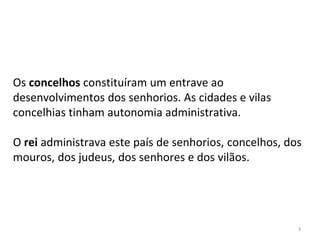 3
Os concelhos constituíram um entrave ao
desenvolvimentos dos senhorios. As cidades e vilas
concelhias tinham autonomia administrativa.
O rei administrava este país de senhorios, concelhos, dos
mouros, dos judeus, dos senhores e dos vilãos.
 