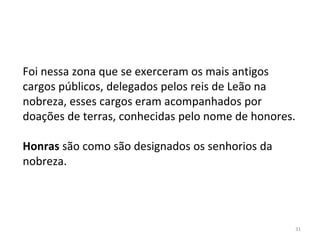 31
Foi nessa zona que se exerceram os mais antigos
cargos públicos, delegados pelos reis de Leão na
nobreza, esses cargos eram acompanhados por
doações de terras, conhecidas pelo nome de honores.
Honras são como são designados os senhorios da
nobreza.
 