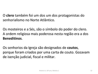 O clero também foi um dos um dos protagonistas do
senhorialismo no Norte Atlântico.
Os mosteiros e a Sés, são o símbolo do poder do clero.
A ordem religiosa mais poderosa nesta região era a dos
Beneditinos.
Os senhorios da Igreja são designados de coutos,
porque foram criados por uma carta de couto. Gozavam
de isenção judicial, fiscal e militar.
História A, 10º ano, Módulo 2 32
 