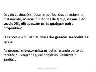 Devido às doações régias, e aos legados de nobres em
testamento, os bens fundiários da Igreja, no início do
século XIII, ultrapassam os de qualquer outro
proprietário.
O Centro e o Sul são as zonas dos grandes senhorios da
Igreja.
As ordens religioso-militares detêm grande parte do
território: Templários, Hospitalários, Calatrava e
Santiago.
História A, 10º ano, Módulo 2 33
 