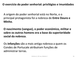O exercício do poder senhorial: privilégios e imunidades
A origem do poder senhorial está no Norte, e o
principal protagonista foi a nobreza de Entre Douro e
Minho.
O nascimento (sangue), o poder económico, militar e
sobre os outros homens era a base da superioridade
social da nobreza.
Os infanções são a mais antiga nobreza a quem os
Condes de Portucale atribuíram funções de
administrar terras.
História A, 10º ano, Módulo 2 34
 