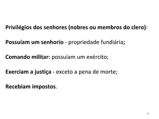 36
Privilégios dos senhores (nobres ou membros do clero):
Possuíam um senhorio - propriedade fundiária;
Comando militar: possuíam um exército;
Exerciam a justiça - exceto a pena de morte;
Recebiam impostos.
 