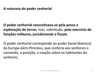 A natureza do poder senhorial
O poder senhorial concretizava-se pela posse e
exploração de terras, mas, sobretudo, pelo exercício de
funções militares, jurisdicionais e fiscais.
O poder senhorial corresponde ao poder banal (bannus)
da Europa além-Pirenéus, que conferia aos senhores o
comando, a punição, a coação sobre os habitantes do
senhorio;
História A, 10º ano, Módulo 2 37
 