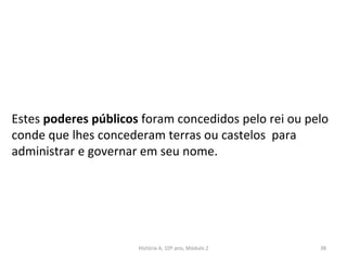 Estes poderes públicos foram concedidos pelo rei ou pelo
conde que lhes concederam terras ou castelos para
administrar e governar em seu nome.
História A, 10º ano, Módulo 2 38
 