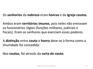 Os senhorios da nobreza eram honras e da Igreja coutos.
Ambos eram territórios imunes, pois neles não entravam
os funcionários régios (funções militares, judiciais e
fiscais). Eram os senhores que exerciam esses poderes.
A distinção entre couto e honra deve-se à forma como a
imunidade foi concedida:
Nos coutos, foi através da carta de couto.
História A, 10º ano, Módulo 2 39
 