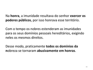 40
Na honra, a imunidade resultava do senhor exercer os
poderes públicos, por isso honrava esse território.
Com o tempo os nobres estenderam as imunidades
para os seus domínios pessoais hereditários, exigindo
neles os mesmos direitos.
Desse modo, praticamente todos os domínios da
nobreza se tornaram abusivamente em honras.
 
