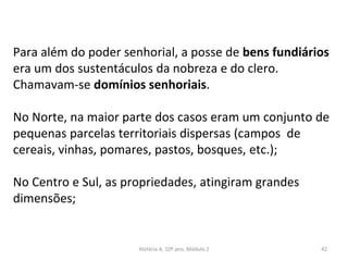 Para além do poder senhorial, a posse de bens fundiários
era um dos sustentáculos da nobreza e do clero.
Chamavam-se domínios senhoriais.
No Norte, na maior parte dos casos eram um conjunto de
pequenas parcelas territoriais dispersas (campos de
cereais, vinhas, pomares, pastos, bosques, etc.);
No Centro e Sul, as propriedades, atingiram grandes
dimensões;
História A, 10º ano, Módulo 2 42
 
